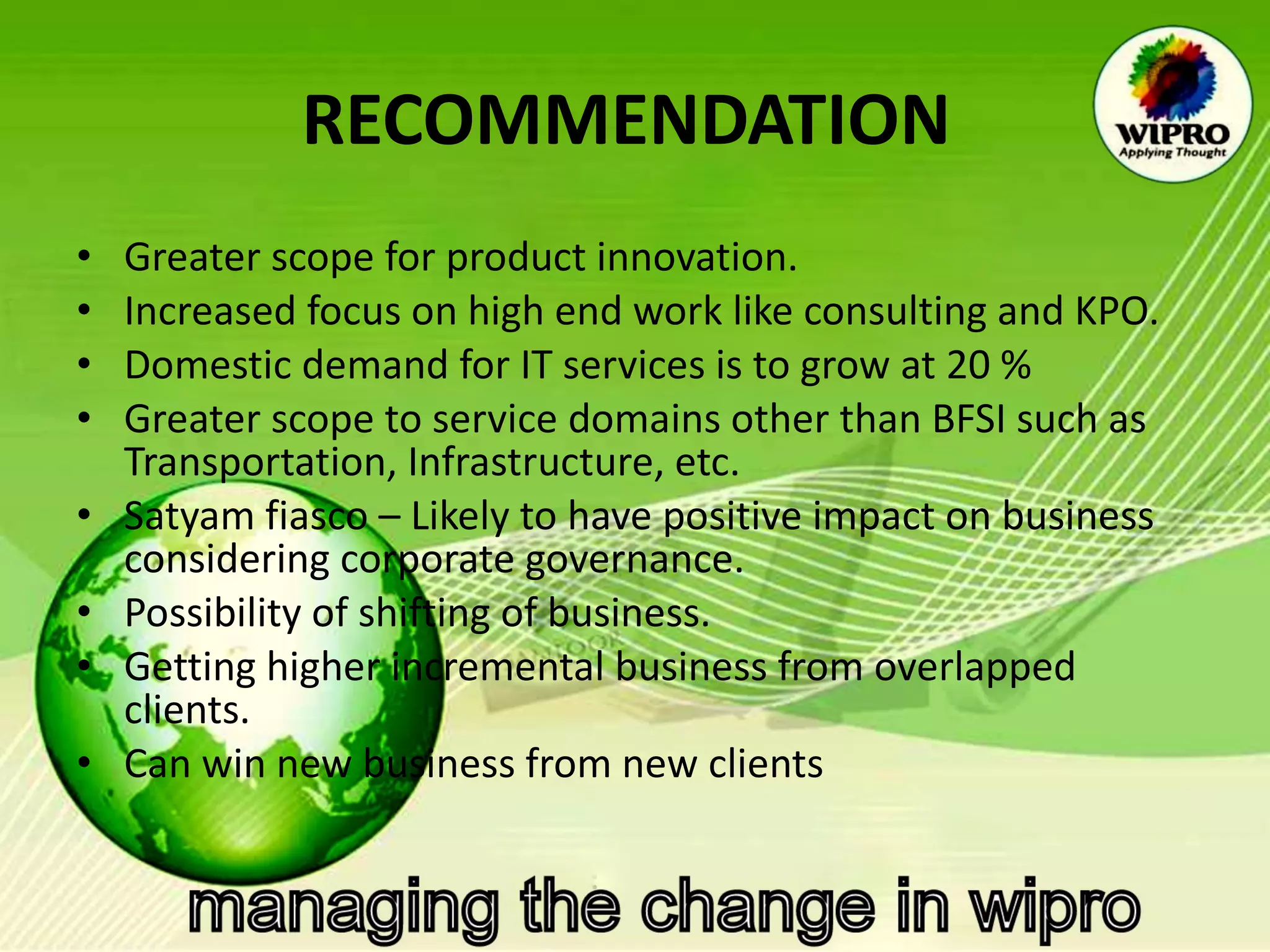 RECOMMENDATION   Greater scope for product innovation. Increased focus on high end work like consulting and KPO. Domestic demand for IT services is to grow at 20 % Greater scope to service domains other than BFSI such as Transportation, Infrastructure, etc. Satyam fiasco – Likely to have positive impact on business considering corporate governance. Possibility of shifting of business. Getting higher incremental business from overlapped clients. Can win new business from new clients 