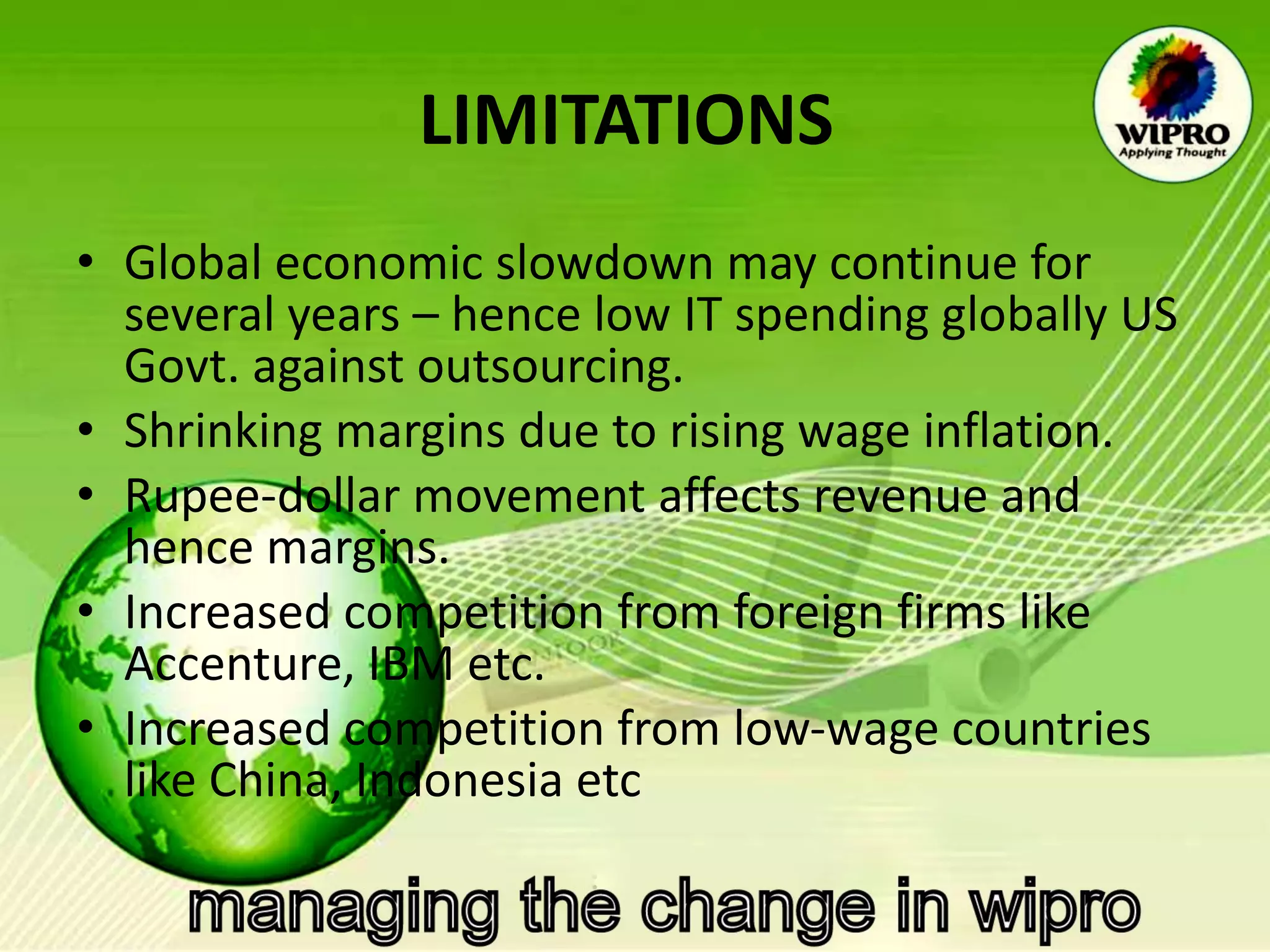 LIMITATIONS   Global economic slowdown may continue for several years – hence low IT spending globally US Govt. against outsourcing. Shrinking margins due to rising wage inflation. Rupee-dollar movement affects revenue and hence margins. Increased competition from foreign firms like Accenture, IBM etc. Increased competition from low-wage countries like China, Indonesia etc  