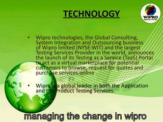 TECHNOLOGY Wipro technologies, the Global Consulting, System Integration and Outsourcing business of Wipro limited (NYSE:WIT) and the largest Testing Services Provider in the world, announces the launch of its Testing as a Service (TaaS) Portal to act as a virtual marketplace for potential customers to browse, request for quotes and purchase services online . Wipro is a global leader in both the Application and the Product Testing Services.  