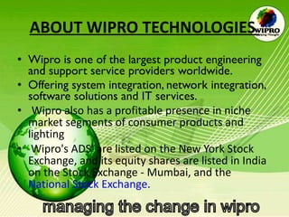 ABOUT WIPRO TECHNOLOGIES   Wipro is one of the largest product engineering and support service providers worldwide.  Offering system integration, network integration, software solutions and IT services.   Wipro also has a profitable presence in niche market segments of consumer products and lighting Wipro's ADS' are listed on the New York Stock Exchange, and its equity shares are listed in India on the Stock Exchange - Mumbai, and the  National Stock Exchange .  