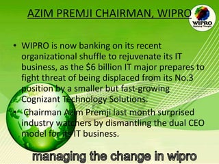 AZIM PREMJI CHAIRMAN, WIPRO WIPRO is now banking on its recent organizational shuffle to rejuvenate its IT business, as the $6 billion IT major prepares to fight threat of being displaced from its No.3 position by a smaller but fast-growing Cognizant Technology Solutions. Chairman Azim Premji last month surprised industry watchers by dismantling the dual CEO model for its IT business.  
