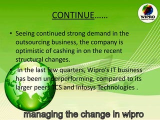 CONTINUE …… Seeing continued strong demand in the outsourcing business, the company is optimistic of cashing in on the recent structural changes. In the last few quarters, Wipro’s IT business has been underperforming, compared to its larger peers TCS and Infosys Technologies . 