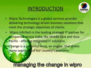 INTRODUCTION Wipro Technologies is a global services provider delivering technology-driven business solutions that meet the strategic objectives of clients. Wipro InfoTech is the leading strategic IT partner for companies across India, the Middle East and Asia-Pacific - offering integrated IT solutions.  Change is a powerful force, an engine, that drives many segments of our country’s economy.  