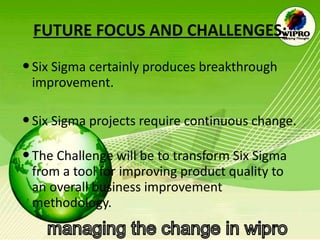 FUTURE FOCUS AND CHALLENGES: Six Sigma certainly produces breakthrough improvement.  Six Sigma projects require continuous change.  The Challenge will be to transform Six Sigma from a tool for improving product quality to an overall business improvement methodology.  