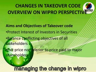 CHANGES IN TAKEOVER CODE OVERVIEW ON WIPRO PERSPECTIVE   Aims and Objectives of Takeover code  Protect Interest of Investors in Securities Balance conflicting objectives of all stakeholders Exit price not inferior to price paid to major shareholders 