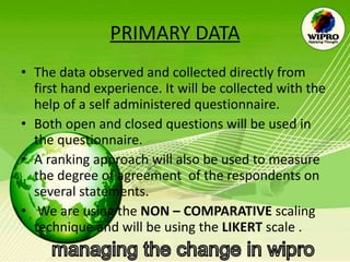 PRIMARY DATA The data observed and collected directly from first hand experience. It will be collected with the help of a self administered questionnaire.  Both open and closed questions will be used in the questionnaire. A ranking approach will also be used to measure the degree of agreement  of the respondents on several statements.  We are using the  NON – COMPARATIVE  scaling technique and will be using the  LIKERT  scale .  