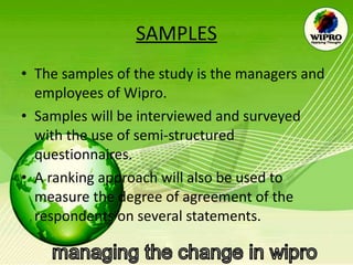 SAMPLES The samples of the study is the managers and employees of Wipro. Samples will be interviewed and surveyed with the use of semi-structured questionnaires. A ranking approach will also be used to measure the degree of agreement of the respondents on several statements.  