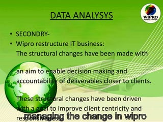 DATA ANALYSYS SECONDRY- Wipro restructure IT business: The structural changes have been made with  an aim to enable decision making and  accountability of deliverables closer to clients.  These structural changes have been driven  with a goal to improve client centricity and  responsiveness.  