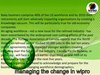 Baby boomers comprise 46% of the US workforce and by 2010 their retirements will start adversely impacting organizations by creating a knowledge vacuum. This will be particularly true for old-economy companies. An aging workforce - not a new issue for the railroad industry - has been exacerbated by the widespread cost-cutting efforts of the past decade. The Railway Association of Canada reports that the North American railroad sector slashed 50,000 jobs in the last ten years. Union agreements most impacted younger workers creating concerns over the future of the industry. Canada Pacific Railway, in particular, will face a crunch earlier than most as one-fifth of its employees will retire over the next five years. Railroad organizations need to acknowledge and prepare for the business impact of changing workforce demographics. 
