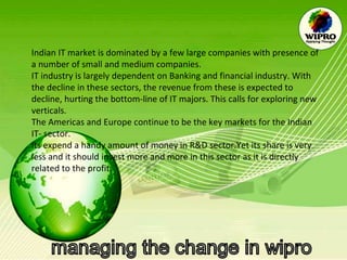Indian IT market is dominated by a few large companies with presence of a number of small and medium companies. IT industry is largely dependent on Banking and financial industry. With the decline in these sectors, the revenue from these is expected to decline, hurting the bottom-line of IT majors. This calls for exploring new verticals. The Americas and Europe continue to be the key markets for the Indian IT- sector. Its expend a handy amount of money in R&D sector.Yet its share is very less and it should invest more and more in this sector as it is directly related to the profit. 