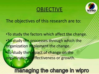 OBJECTIVE The objectives of this research are to: To study the factors which affect the change.  To study the processes through which the organization implement the change. To study the impact of change on the organizational effectiveness or growth. 