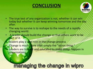 CONCLUSION The true test of any organization is not, whether it can win today but whether it can keep winning tomorrow and the day after.  The way to survive is to reshape to the needs of a rapidly changing world. A leader should build the change so that others want to be part of it. leaders play a vital role in the change process  Change is much more than simply the "vision thing."  Leaders are trained and educated to make things happen in organizations.  