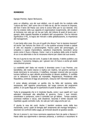 RIMBORSI


Egregio Premier, Signor Berlusconi,

sono un cittadino, uno dei suoi elettori, uno di quelli che ha creduto nella
“cultura del fare”, dell’ uomo che si è fatto da sè, del far crescere le Imprese,
del fare il bene del Paese cosi come lo aveva fatto per le sue Aziende. Uno
che ha creduto nella sua capacita di organizzatore lungimirante, del creatore
di ricchezza non solo per sè ma per tutti, del milione di posti di lavoro per i
giovani, della risposta flessibile ai problemi dell’ occupazione. Che ha ritenuto
significativo il PIL, la logica dei mercati e della globalizzazione, la importanza
del management.

E cosi tante altre cose. Ero uno di quelli che diceva “non lo lasciano lavorare”
ed anche “per fortuna che Silvio c’è” e che qualche eccesso triviale e cadute
di stile era disposto a perdonargliele. Faceva parte del personaggio, un
simpatico e capace imprenditore, seduttore impenitente, lavoratore senza
orario come il Duce e Starace. Come i nani e le puttane della corte di lacchè
di cui si era attorniato e che le ronzavano intorno per cibarsi dei suoi avanzi.

Ma ora è giunta la resa dei conti. Il paese è allo sbando, il debito pubblico una
voragine, l’ economia ristagna, per i giovani non c’è futuro e anche gli stabili
sono divenuti precari.

La credibilità dell’ Italia nel mondo è diventata come il suo Premier, una
barzelletta; alle nostre istanze si replica con risatine, nel governo centrale e
locale dominano la corruzione, il malaffare, manager cresciuti alla sua scuola
lucrano beffardi su ogni attività arricchendosi di denaro pubblico. Il conflitto
con le istituzioni è costante ed insanabile, Magistratura, Presidenza della
Repubblica, centinaia di leggi ad personam, nessuna nell’ interesse collettivo.

E come alleato principale un partito che ha fatto del razzismo, della
secessione, dell’ egoismo presuntuoso, del luogo comune dei programmi
politici. E col quale litiga per la spartizione di posti di potere e delle refurtive.

Tutta la propaganda che si è mostrata fasulla, come i suoi capelli ed I suoi
adoratori interessati alla abbuffata di governo. Come i suoi ministri,
coordinatori e portavoce, come il contratto con gli italiani. Tempo scaduto,
promesse inattese e vacue, esiti disastrosi. Secondo il diritto clausole non
rispettate uguale contratto nullo. Se vale per tutti valga anche per Lei.

E’ giunta la resa dei conti. Anche I bambini rendono conto delle loro
marachelle, come i padri di famiglia dell’ andamento del menage famigliare, i
disonesti nei confronti della Legge, gli immorali davanti al giudizio sociale.

Ma Lei è ancora li, non trova nemmeno opportuno farsi da parte e liberare il
Paese della sua opprimente e dannosa presenza, e continua a raccontarci le
 