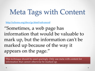 Meta Tags with Content
“Sometimes, a web page has
information that would be valuable to
mark up, but the information can't be
marked up because of the way it
appears on the page.”
http://schema.org/docs/gs.html#advanced
This technique should be used sparingly. Only use meta with content for
information that cannot otherwise be marked up.
 