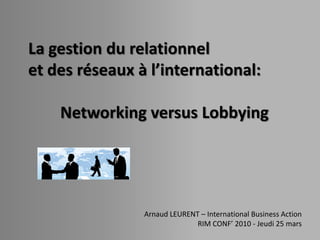 La gestion du relationnel
et des réseaux à l’international:

    Networking versus Lobbying




                Arnaud LEURENT – International Business Action
                              RIM CONF’ 2010 - Jeudi 25 mars
 