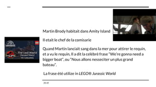 Martin Brody habitait dans Amity Island
Il etait le chef de la comisarie
Quand Martin lanciait sang dans la mer pour attirer le requin,
et a vu le requin, Il a dit la celébrè frase “We’re gonna need a
bigger boat”, ou “Nous allons nesseciter un plus grand
bateau”.
La frase été utilize in LEGO® Jurassic World
20:45
 