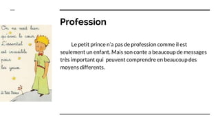 Profession
Le petit prince n’a pas de profession comme il est
seulement un enfant. Mais son conte a beaucoup de messages
très important qui peuvent comprendre en beaucoup des
moyens differents.
 