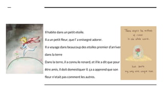 Il habite dans un petit etoile.
Il a un petit fleur, que l’ a enìsegné adorer.
Il a voyage dans beaucoup des etoiles premier d’arriver
dans la terre
Dans la terre, il a connu le renard, et il le a dit que pour
être amis, il doit domestiquer il. ça a apprend que son
fleur n'etait pas comment les autres.
 