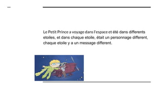 Le Petit Prince a voyage dans l'espace et été dans differents
etoiles, et dans chaque etoile, était un personnage different,
chaque etoile y a un message different.
 