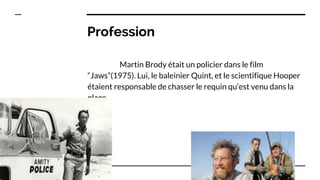 Profession
Martin Brody était un policier dans le film
“Jaws”(1975). Lui, le baleinier Quint, et le scientifique Hooper
étaient responsable de chasser le requin qu’est venu dans la
plage
 