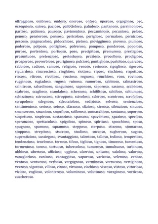 oltraggioso, ombroso, ondoso, oneroso, ontoso, operoso, orgoglioso, oso,
ossequioso, ozioso, pacioso, pallottoloso, paludoso, pantanoso, parsimonioso,
pastoso, patinoso, pauroso, pavimentoso, peccaminoso, pecunioso, peloso,
penoso, pensieroso, pensoso, pericoloso, periglioso, permaloso, pernicioso,
pescoso, piagnucoloso, pidocchioso, pietoso, piovigginoso, piovoso, piumoso,
poderoso, polposo, poltiglioso, polveroso, pomposo, ponderoso, popoloso,
poroso, portentoso, portuoso, poso, precipitoso, premuroso, prestigioso,
presuntuoso, pretenzioso, pretestuoso, prezioso, procelloso, prodigioso,
prosperoso, proverbioso, pruriginoso, pulcioso, puntiglioso, pustoloso, quarzoso,
rabbioso, radioso, ramoso, religioso, renoso, resinoso, rigoglioso, rigoroso,
riguardoso, rincrescioso, ringhioso, riottoso, riposo, rischioso, rispettoso,
rissoso, ritroso, rivoltoso, roccioso, rognoso, ronchioso, roso, rovinoso,
rugginoso, rugiadoso, rugoso, ruinoso, rumoroso, sabbioso, salmastroso,
salnitroso, salsedinoso, sanguinoso, saponoso, saporoso, sassoso, scabbioso,
scabroso, scaglioso, scandaloso, scherzoso, schifiltoso, schifoso, schiumoso,
schizzinoso, sciroccoso, sciropposo, scivoloso, scleroso, scontroso, scrofoloso,
scrupoloso, sdegnoso, sdruccioloso, sedizioso, selvoso, sentenzioso,
sentimentoso, serioso, setoso, sfarzoso, sfizioso, sieroso, silenzioso, sinuoso,
smanceroso, smanioso, smorfioso, solforoso, sonnacchioso, sontuoso, soporoso,
sospettoso, sospiroso, sostanzioso, spassoso, spaventoso, spazioso, specioso,
speranzoso, spettacoloso, spigoloso, spinoso, spiritoso, spocchioso, sposo,
spugnoso, spumoso, squamoso, stepposo, sterposo, stizzoso, stomacoso,
stopposo, strepitoso, stuccoso, studioso, succoso, sugheroso, sugoso,
superstizioso, sussiegoso, svantaggioso, talentoso, talloso, tedioso, tempestoso,
tendenzioso, tenebroso, terroso, tifoso, tiglioso, tignoso, timoroso, tomentoso,
tormentoso, toroso, tortuoso, tubercoloso, tumoroso, tumultuoso, turbinoso,
ubbioso, ubertoso, ufficioso, uggioso, ulceroso, untuoso, vaioloso, valoroso,
vanaglorioso, vanitoso, vantaggioso, vaporoso, varicoso, velenoso, venoso,
ventoso, venturoso, verboso, vergognoso, verminoso, verrucoso, vertiginoso,
vezzoso, vigoroso, villoso, vinoso, virtuoso, vischioso, viscoso, vistoso, vittorioso,
vizioso, voglioso, volonteroso, voluminoso, voluttuoso, voraginoso, vorticoso,
zuccheroso.

 