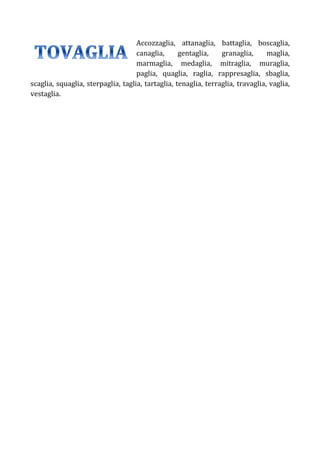 Accozzaglia, attanaglia, battaglia, boscaglia,
canaglia,
gentaglia,
granaglia,
maglia,
marmaglia, medaglia, mitraglia, muraglia,
paglia, quaglia, raglia, rappresaglia, sbaglia,
scaglia, squaglia, sterpaglia, taglia, tartaglia, tenaglia, terraglia, travaglia, vaglia,
vestaglia.

 