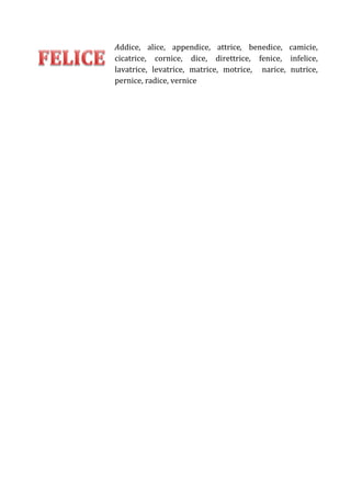 Addice, alice, appendice, attrice, benedice, camicie,
cicatrice, cornice, dice, direttrice, fenice, infelice,
lavatrice, levatrice, matrice, motrice, narice, nutrice,
pernice, radice, vernice

 