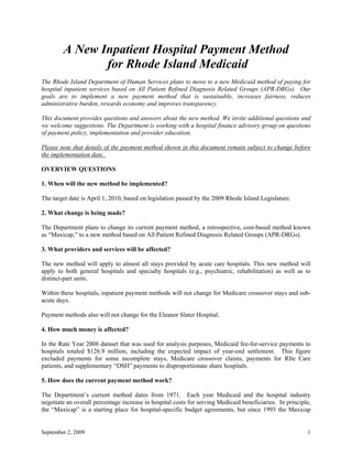 A New Inpatient Hospital Payment Method
               for Rhode Island Medicaid
The Rhode Island Department of Human Services plans to move to a new Medicaid method of paying for
hospital inpatient services based on All Patient Refined Diagnosis Related Groups (APR-DRGs). Our
goals are to implement a new payment method that is sustainable, increases fairness, reduces
administrative burden, rewards economy and improves transparency.

This document provides questions and answers about the new method. We invite additional questions and
we welcome suggestions. The Department is working with a hospital finance advisory group on questions
of payment policy, implementation and provider education.

Please note that details of the payment method shown in this document remain subject to change before
the implementation date.

OVERVIEW QUESTIONS

1. When will the new method be implemented?

The target date is April 1, 2010, based on legislation passed by the 2009 Rhode Island Legislature.

2. What change is being made?

The Department plans to change its current payment method, a retrospective, cost-based method known
as “Maxicap,” to a new method based on All Patient Refined Diagnosis Related Groups (APR-DRGs).

3. What providers and services will be affected?

The new method will apply to almost all stays provided by acute care hospitals. This new method will
apply to both general hospitals and specialty hospitals (e.g., psychiatric, rehabilitation) as well as to
distinct-part units.

Within these hospitals, inpatient payment methods will not change for Medicare crossover stays and sub-
acute days.

Payment methods also will not change for the Eleanor Slater Hospital.

4. How much money is affected?

In the Rate Year 2008 dataset that was used for analysis purposes, Medicaid fee-for-service payments to
hospitals totaled $126.9 million, including the expected impact of year-end settlement. This figure
excluded payments for some incomplete stays, Medicare crossover claims, payments for RIte Care
patients, and supplementary “DSH” payments to disproportionate share hospitals.

5. How does the current payment method work?

The Department’s current method dates from 1971. Each year Medicaid and the hospital industry
negotiate an overall percentage increase in hospital costs for serving Medicaid beneficiaries. In principle,
the “Maxicap” is a starting place for hospital-specific budget agreements, but since 1993 the Maxicap


September 2, 2009                                                                                         1
 