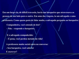 Em um largo rio, de difícil travessia, havia um barqueiro que atravessava as  pessoas de um lado para o outro. Em uma das viagens, ia um advogado e uma  professora. Como quem gosta de falar muito, o advogado pergunta ao barqueiro : - Companheiro, você entende de leis?  - Não. - responde o barqueiro. E o advogado compadecido:  - É pena, você perdeu metade da vida! A professora muito social entra na conversa:  - Seu barqueiro, você sabe ler  E escrever? 