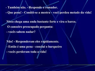 -  Também não. - Responde o remador.  - Que pena! - Condói-se a mestra - você perdeu metade da vida! Nisso chega uma onda bastante forte e vira o barco. O canoeiro preocupado pergunta:  - vocês sabem nadar?  Não! - Responderam eles rapidamente.  - Então é uma pena - conclui o barqueiro  - vocês perderam toda a vida! 