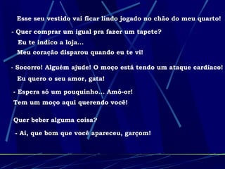 Esse seu vestido vai ficar lindo jogado no chão do meu quarto! - Quer comprar um igual pra fazer um tapete?  Eu te indico a loja... Meu coração disparou quando eu te vi! - Socorro! Alguém ajude! O moço está tendo um ataque cardíaco! Eu quero o seu amor, gata! - Espera só um pouquinho... Amô-or!  Tem um moço aqui querendo você! Quer beber alguma coisa? - Ai, que bom que você apareceu, garçom! 