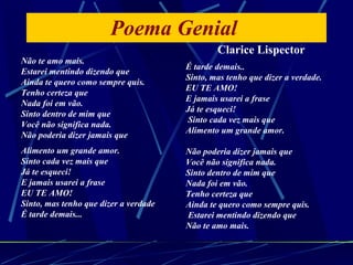 Poema Genial  Não te amo mais. Estarei mentindo dizendo que Ainda te quero como sempre quis. Tenho certeza que Nada foi em vão. Sinto dentro de mim que Você não significa nada. Não poderia dizer jamais que Alimento um grande amor. Sinto cada vez mais que Já te esqueci! E jamais usarei a frase EU TE AMO! Sinto, mas tenho que dizer a verdade É tarde demais... É tarde demais.. Sinto, mas tenho que dizer a verdade. EU TE AMO! E jamais usarei a frase Já te esqueci!  Sinto cada vez mais que Alimento um grande amor. Não poderia dizer jamais que Você não significa nada. Sinto dentro de mim que Nada foi em vão.  Tenho certeza que Ainda te quero como sempre quis.  Estarei mentindo dizendo que Não te amo mais. Clarice Lispector 