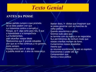 Texto Genial  ANTES DA POSSE Nosso partido cumpre o que promete. Só os tolos podem crer que não lutaremos contra a corrupção. Porque, se há algo certo para nós, é que a honestidade e a transparência  são fundamentais. para alcançar nossos ideais Mostraremos que é grande estupidez  crer que as máfias continuarão no governo,  como sempre. Asseguramos sem dúvida que a justiça social será o alvo de nossa ação. Apesar disso, há idiotas que imaginam que se possa governar com as manchas da  velha política. Quando assumirmos o poder, faremos tudo para que se termine com os marajás e as negociatas. Não permitiremos de nenhum modo que nossas crianças morram de fome. Cumpriremos nossos propósitos  mesmo que os recursos econômicos do país se esgotem. Exerceremos o poder até que Compreendam que Somos a nova política 