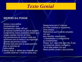 Texto Genial  DEPOIS DA POSSE Somos a nova política  Compreendam que Exerceremos o poder até que  os recursos econômicos do país se esgotem Cumpriremos nossos propósitos mesmo que nossas crianças morram de fome. Não permitiremos de nenhum modo que se termine com os marajás e as negociatas Quando assumirmos o poder faremos tudo para que se possa governar  com as manchas da  velha política Apesar disso, há idiotas que imaginam que a justiça social será o alvo de nossa ação Asseguramos sem dúvida que as máfias continuarão no governo,  como sempre. Mostraremos que é grande estupidez  crer que para alcançar nossos ideais a honestidade e a transparência  são fundamentais. Porque, se há algo certo para nós, é que não lutaremos contra a corrupção. Só os tolos podem crer que  Nosso partido cumpre o que promete. . , . 