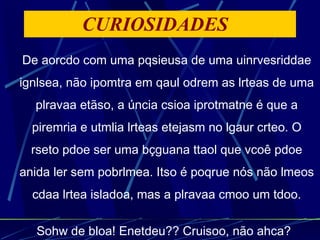 CURIOSIDADES  De aorcdo com uma pqsieusa de uma uinrvesriddae ignlsea, não ipomtra em qaul odrem as lrteas de uma plravaa etãso, a úncia csioa iprotmatne é que a piremria e utmlia lrteas etejasm no lgaur crteo. O rseto pdoe ser uma bçguana ttaol que vcoê pdoe anida ler sem pobrlmea. Itso é poqrue nós não lmeos cdaa lrtea isladoa, mas a plravaa cmoo um tdoo. Sohw de bloa! Enetdeu?? Cruisoo, não ahca?   