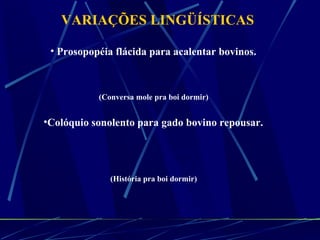 VARIAÇÕES LINGÜÍSTICAS Prosopopéia flácida para acalentar bovinos.  (Conversa mole pra boi dormir)  Colóquio sonolento para gado bovino repousar.  (História pra boi dormir)  