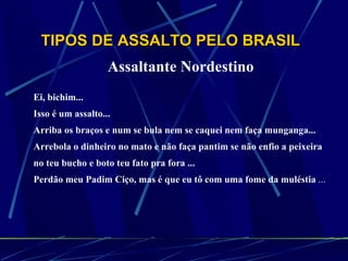 TIPOS DE ASSALTO PELO BRASIL   Assaltante Nordestino   Ei, bichim...  Isso é um assalto...  Arriba os braços e num se bula nem se caquei nem faça munganga...  Arrebola o dinheiro no mato e não faça pantim se não enfio a peixeira  no teu bucho e boto teu fato pra fora ...  Perdão meu Padim Ciço, mas é que eu tô com uma fome da muléstia  ...   