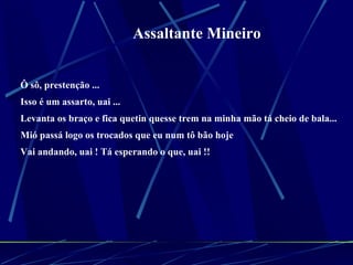 Assaltante Mineiro Ô sô, prestenção ...  Isso é um assarto, uai ...  Levanta os braço e fica quetin quesse trem na minha mão tá cheio de bala...  Mió passá logo os trocados que eu num tô bão hoje  Vai andando, uai ! Tá esperando o que, uai !!  