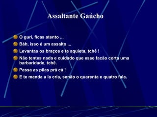 O gurí, ficas atento ...  Báh, isso é um assalto ...  Levantas os braços e te aquieta, tchê !  Não tentes nada e cuidado que esse facão corta uma barbaridade, tchê.  Passa as pilas prá cá !  E te manda a la cria, senão o quarenta e quatro fala.  Assaltante Gaúcho 