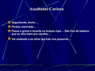 Seguiiiinnte, bicho ...  Perdeu merrrmão ...  Passa a grana e levanta os braços rapá ... Não fica de bobeira que eu atiro bem pra caralho ...  Vai andando e se olhar pra trás vira presunto ...   Assaltante Carioca  