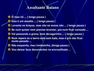 Ô meu rei ... ( longa pausa )  Isso é um assalto ... ( longa pausa )  Levanta os braços, mas não se avexe não ... ( longa pausa )  Se num quiser nem precisa levantar, pra num ficar cansado ...  Vai passando a grana, bem devagarinho ... ( longa pausa )  Num repara se o berro está sem bala, mas é pra não ficar muito pesado ...  Não esquenta, meu irmãozinho, (longa pausa )  Vou deixar teus documentos na encruzilhada ...  Assaltante Baiano   