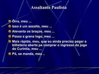 Ôrra, meu ...  Isso é um assalto, meu ...  Alevanta os braços, meu ...  Passa a grana logo, meu ...  Mais rápido, meu, que eu ainda preciso pegar a bilheteria aberta pa comprar o ingresso do jogo do Curintia, meu ...  Pô, se manda, meu ..   Assaltante Paulista   