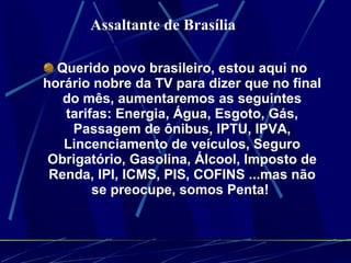 Querido povo brasileiro, estou aqui no horário nobre da TV para dizer que no final do mês, aumentaremos as seguintes tarifas: Energia, Água, Esgoto, Gás, Passagem de ônibus, IPTU, IPVA, Lincenciamento de veículos, Seguro Obrigatório, Gasolina, Álcool, Imposto de Renda, IPI, ICMS, PIS, COFINS ...mas não se preocupe, somos Penta!  Assaltante de Brasília  