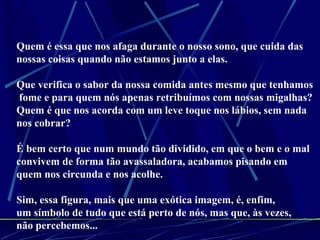 Quem é essa que nos afaga durante o nosso sono, que cuida das  nossas coisas quando não estamos junto a elas. Que verifica o sabor da nossa comida antes mesmo que tenhamos fome e para quem nós apenas retribuímos com nossas migalhas? Quem é que nos acorda com um leve toque nos lábios, sem nada nos cobrar? É bem certo que num mundo tão dividido, em que o bem e o mal  convivem de forma tão avassaladora, acabamos pisando em  quem nos circunda e nos acolhe. Sim, essa figura, mais que uma exótica imagem, é, enfim,  um símbolo de tudo que está perto de nós, mas que, às vezes,  não percebemos... 