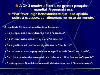 A ONU resolveu fazer uma grande pesquisa mundial. A pergunta era :  “ Por favor, diga honestamente qual sua opinião sobre a escassez de  alimentos no resto do mundo."  O resultado foi desastroso. Um total fracasso.  - Os europeus não entenderam o que é "escassez";  - Os africanos não sabiam o que era "alimentos";  - Os argentinos não sabiam o significado de "por favor";  - Os norte-americanos perguntaram o significado de "resto do mundo";  - Os cubanos estranharam e pediram maiores explicações sobre "opinião";  - E o Congresso Brasileiro ainda está debatendo o que é "honestamente". 