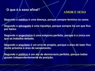 AMOR E SEXO O que é o sexo afinal ? Segundo o  médico  é uma doença, porque sempre termina na cama.  Segundo o  advogado  é uma injustiça, porque sempre há um que fica por baixo.  Segundo o  engenheiro  é uma máquina perfeita, porque é a única em que se trabalha deitado.  Segundo o  arquiteto  é um erro de projeto, porque a área de lazer fica muito próxima à área de saneamento.  Segundo o  político  é um ato de democracia perfeito, porque todos gozam independentemente da posição. 