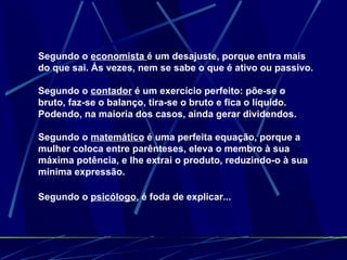 Segundo o  economista  é um desajuste, porque entra mais do que sai. Ás vezes, nem se sabe o que é ativo ou passivo.  Segundo o  contador  é um exercício perfeito: põe-se o bruto, faz-se o balanço, tira-se o bruto e fica o líquido. Podendo, na maioria dos casos, ainda gerar dividendos.  Segundo o  matemático  é uma perfeita equação, porque a mulher coloca entre parênteses, eleva o membro à sua máxima potência, e lhe extrai o produto, reduzindo-o à sua mínima expressão.  Segundo o  psicólogo , é foda de explicar...   