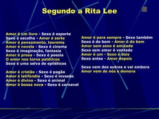 Segundo a Rita Lee Amor é um livro  - Sexo é esporte  Sexo é escolha -  Amor é sorte   Amor é pensamento, teorema   Amor é novela -  Sexo é cinema  Sexo é imaginação, fantasia  Amor é prosa  - Sexo é poesia  O amor nos torna patéticos  Sexo é uma selva de epiléticos  Amor é cristão  - Sexo é pagão  Amor é latifúndio  - Sexo é invasão  Amor é divino  - Sexo é animal  Amor é bossa nova  - Sexo é carnaval   Amor é para sempre  - Sexo também  Sexo é do bom -  Amor é do bem   Amor sem sexo é amizade   Sexo sem amor é vontade  Amor é um - Sexo é dois   Sexo antes -  Amor depois  Sexo vem dos outros e vai embora  Amor vem de nós e demora   