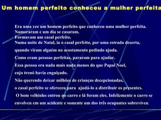Um homem perfeito conheceu a mulher perfeita   Era uma vez um homem perfeito que conheceu uma mulher perfeita. Namoraram e um dia se casaram. Formavam um casal perfeito.  Numa noite de Natal, ia o casal perfeito, por uma estrada deserta,  quando viram alguém no acostamento pedindo ajuda.  Como eram pessoas perfeitas, pararam para ajudar.  Essa pessoa era nada mais nada menos do que Papai Noel,  cujo trenó havia enguiçado. Não querendo deixar milhões de crianças decepcionadas,  o casal perfeito se ofereceu para  ajudá-lo a distribuir os presentes. O bom velhinho entrou no carro e lá foram eles. Infelizmente o carro se  envolveu em um acidente e somente um dos três ocupantes sobreviveu .  