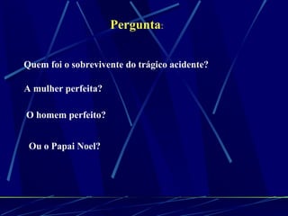 Pergunta : Quem foi o sobrevivente do trágico acidente? A mulher perfeita? O homem perfeito?  Ou o Papai Noel?   